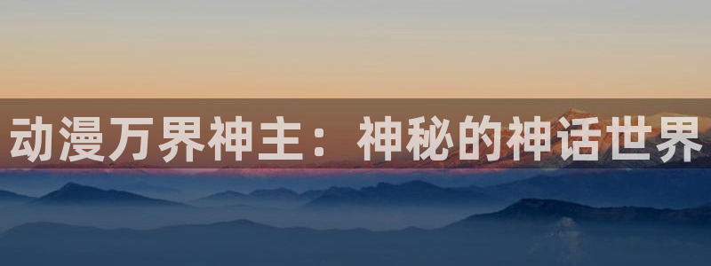 age动漫网下载：动漫万界神主：神秘的神话世界