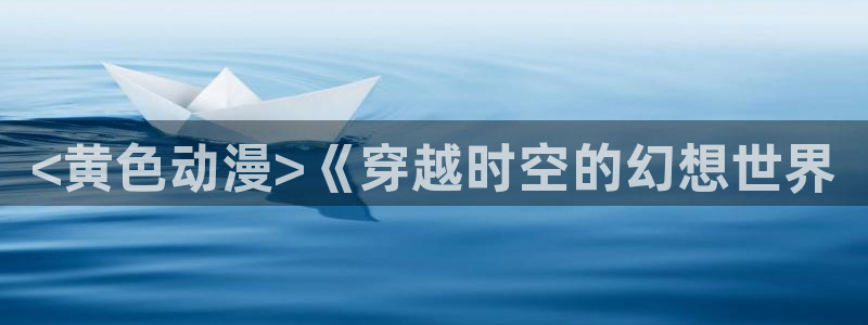 age动漫官网网址：<黄色动漫>《穿越时空的幻想世界