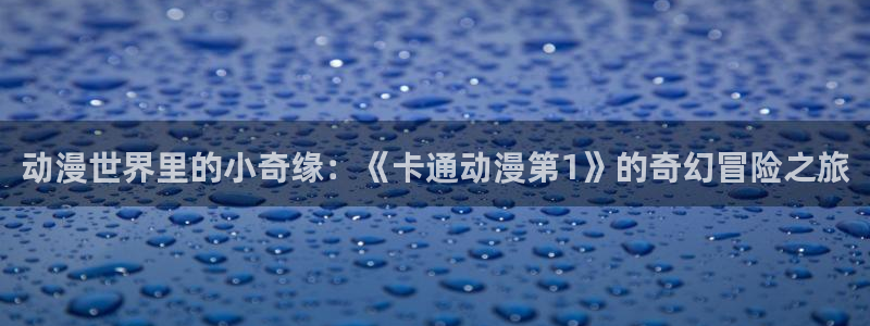 age动漫官网在线入口：动漫世界里的小奇缘：《卡通动漫第1》的奇幻冒险之旅